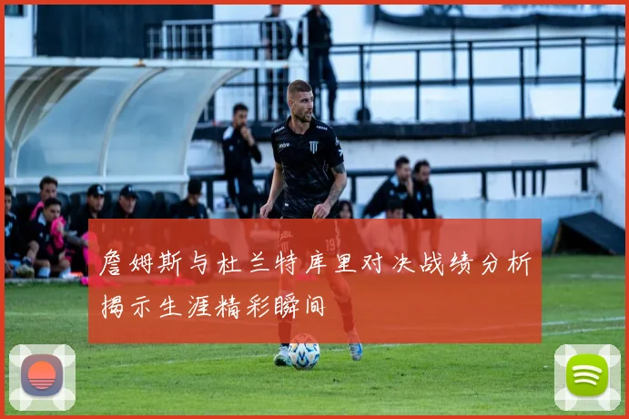 詹姆斯与杜兰特库里对决战绩分析揭示生涯精彩瞬间