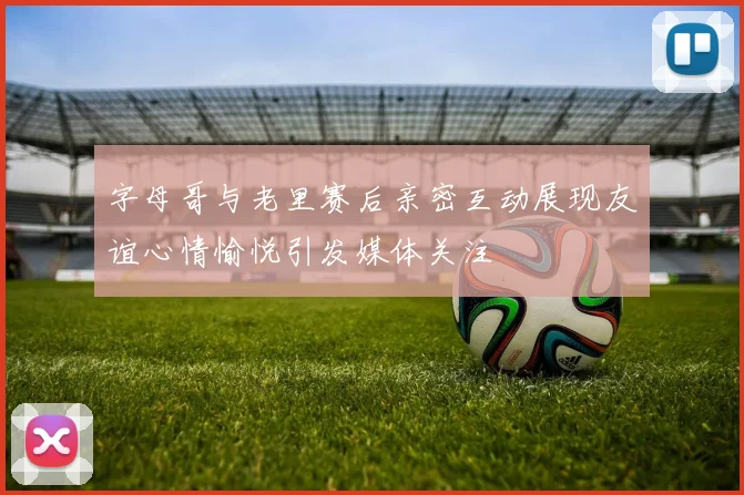 字母哥与老里赛后亲密互动展现友谊心情愉悦引发媒体关注