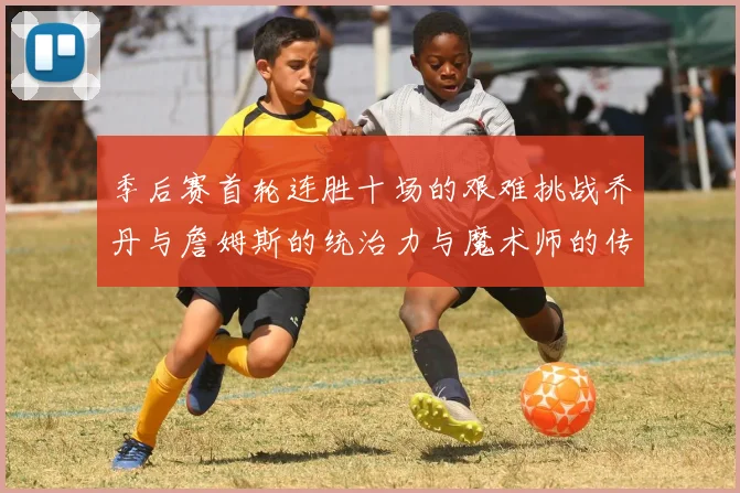 季后赛首轮连胜十场的艰难挑战乔丹与詹姆斯的统治力与魔术师的传奇之路