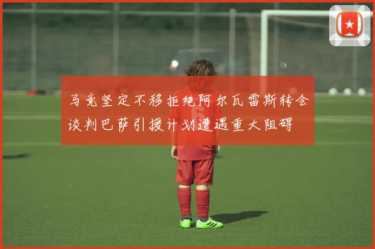马竞坚定不移拒绝阿尔瓦雷斯转会谈判巴萨引援计划遭遇重大阻碍