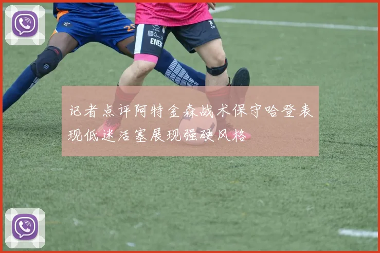 记者点评阿特金森战术保守哈登表现低迷活塞展现强硬风格