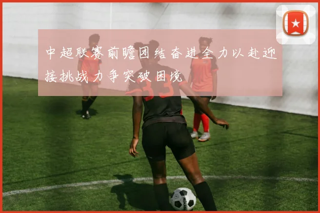 中超联赛前瞻团结奋进全力以赴迎接挑战力争突破困境