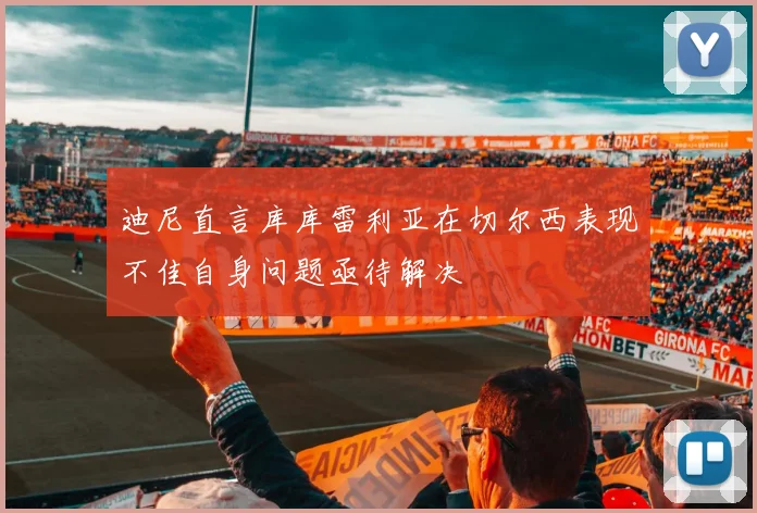 迪尼直言库库雷利亚在切尔西表现不佳自身问题亟待解决