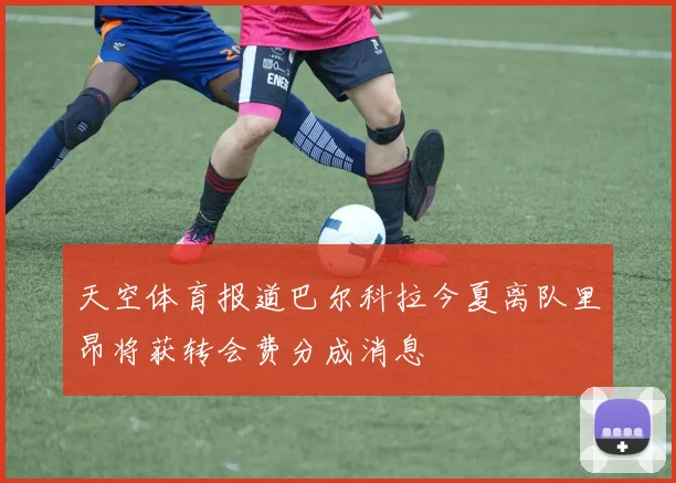天空体育报道巴尔科拉今夏离队里昂将获转会费分成消息