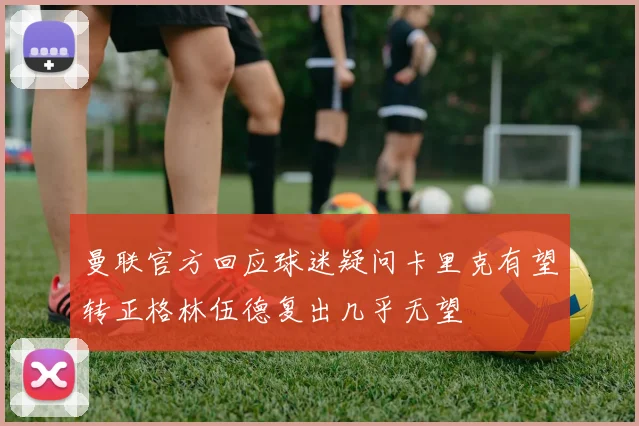 曼联官方回应球迷疑问卡里克有望转正格林伍德复出几乎无望