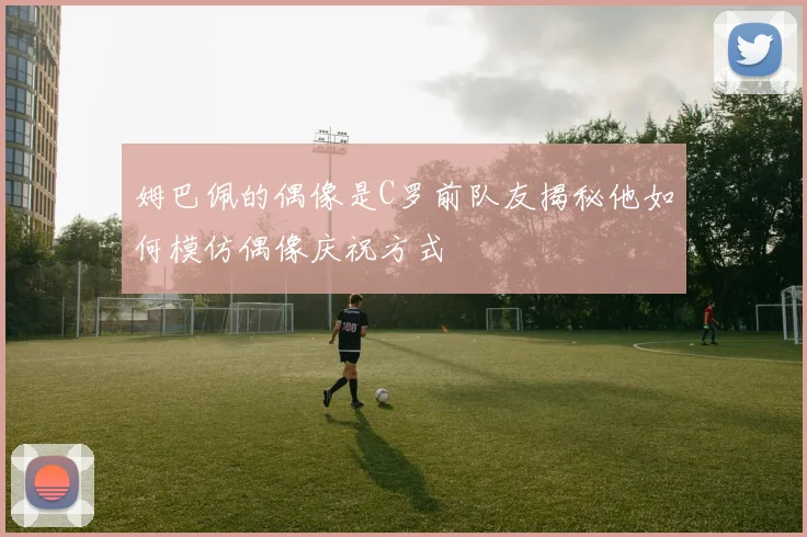 姆巴佩的偶像是C罗前队友揭秘他如何模仿偶像庆祝方式