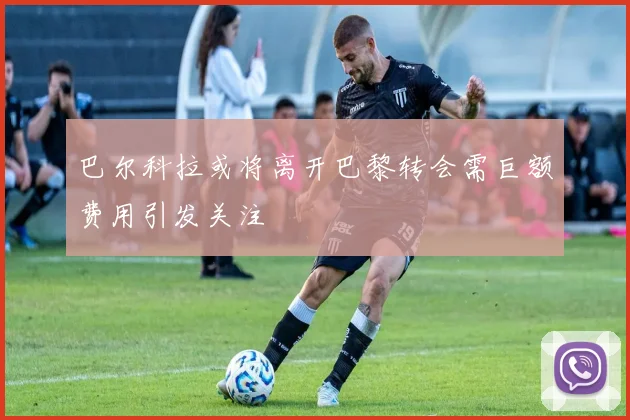 巴尔科拉或将离开巴黎转会需巨额费用引发关注