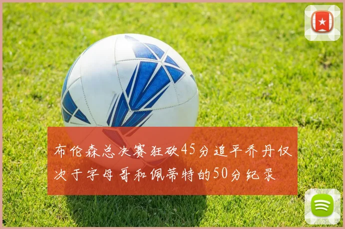 布伦森总决赛狂砍45分追平乔丹仅次于字母哥和佩蒂特的50分纪录