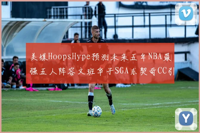 美媒HoopsHype预测未来五年NBA最强五人阵容文班华子SGA东契奇CC引发热议