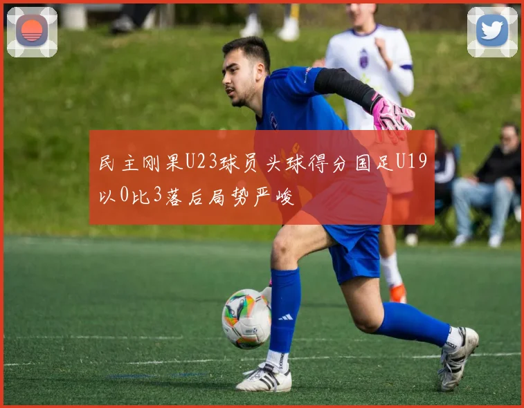 民主刚果U23球员头球得分国足U19以0比3落后局势严峻