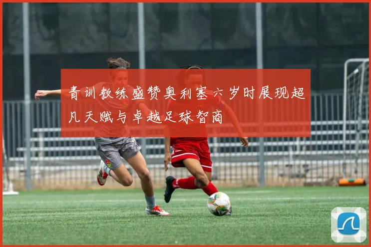 青训教练盛赞奥利塞六岁时展现超凡天赋与卓越足球智商