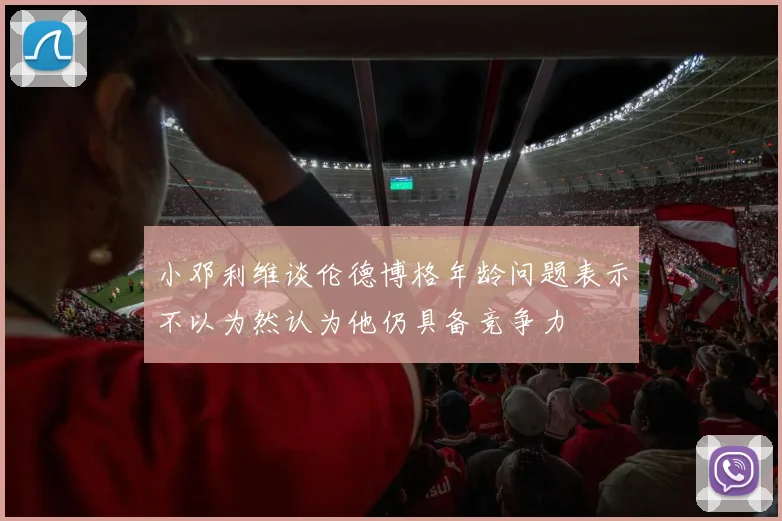 小邓利维谈伦德博格年龄问题表示不以为然认为他仍具备竞争力