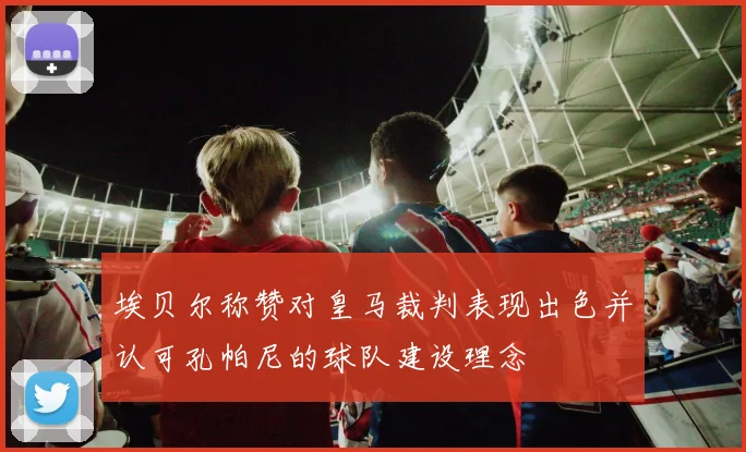 埃贝尔称赞对皇马裁判表现出色并认可孔帕尼的球队建设理念