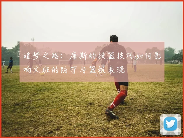 追梦之路：唐斯的投篮技巧如何影响文班的防守与篮板表现