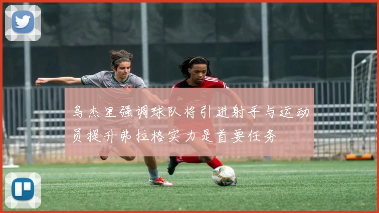 乌杰里强调球队将引进射手与运动员提升弗拉格实力是首要任务