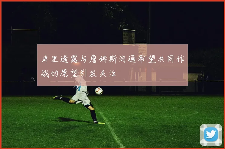 库里透露与詹姆斯沟通希望共同作战的愿望引发关注