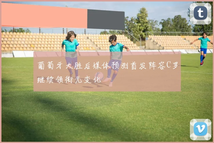 葡萄牙大胜后媒体预测首发阵容C罗继续领衔无变化