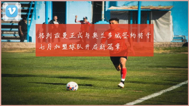 格列兹曼正式与奥兰多城签约将于七月加盟球队开启新篇章