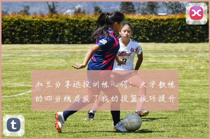 加兰分享远投训练心得：大学教练的四分线启发了我的投篮技巧提升之路