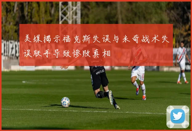 美媒揭示福克斯失误与米奇战术失误联手导致惨败真相