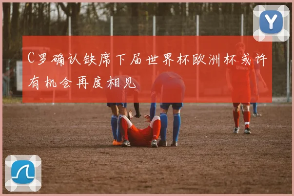 C罗确认缺席下届世界杯欧洲杯或许有机会再度相见
