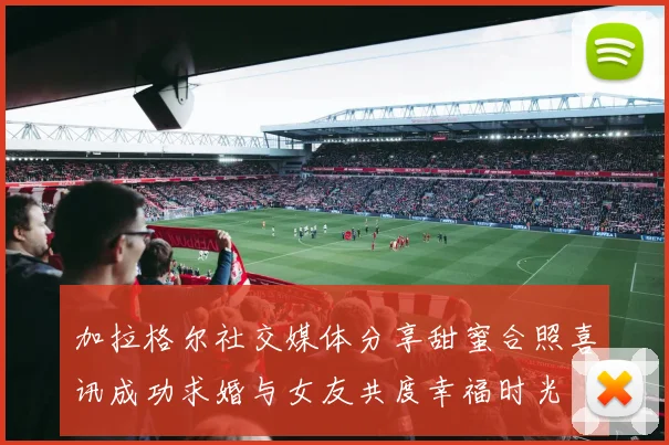 加拉格尔社交媒体分享甜蜜合照喜讯成功求婚与女友共度幸福时光
