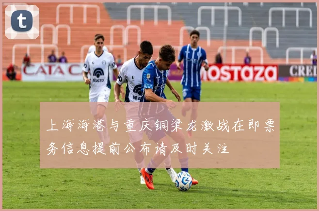 上海海港与重庆铜梁龙激战在即票务信息提前公布请及时关注