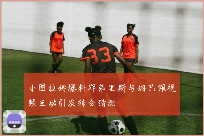 小图拉姆爆料邓弗里斯与姆巴佩视频互动引发转会猜测