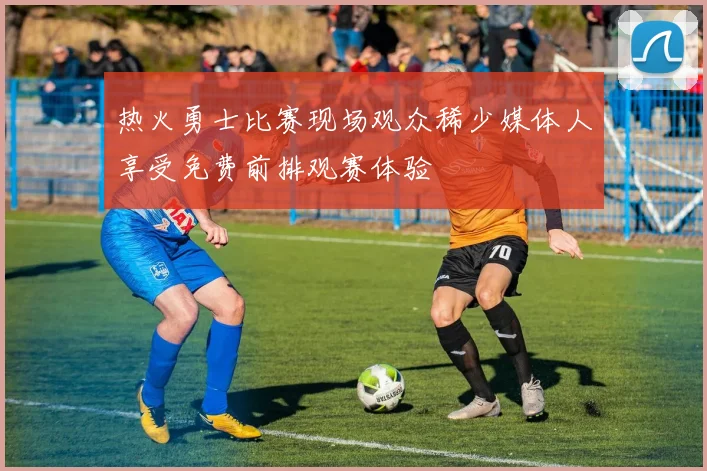 热火勇士比赛现场观众稀少媒体人享受免费前排观赛体验