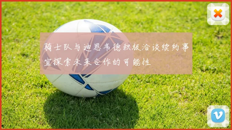骑士队与迪恩韦德积极洽谈续约事宜探索未来合作的可能性