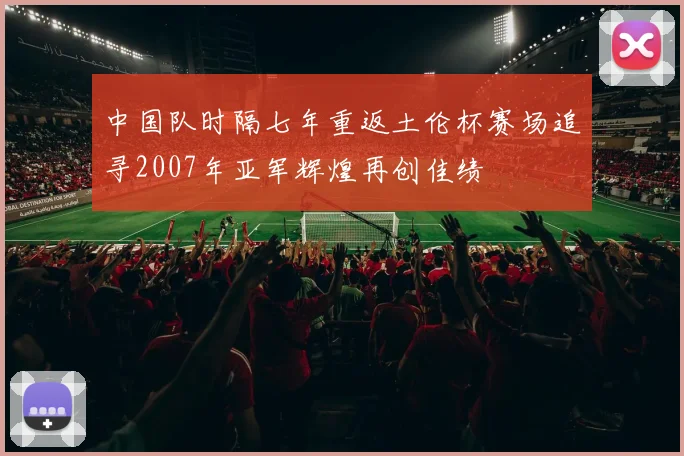 中国队时隔七年重返土伦杯赛场追寻2007年亚军辉煌再创佳绩