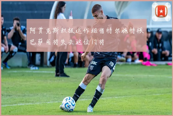 阿贾克斯积极运作租借特尔施特根巴萨或将失去这位门将