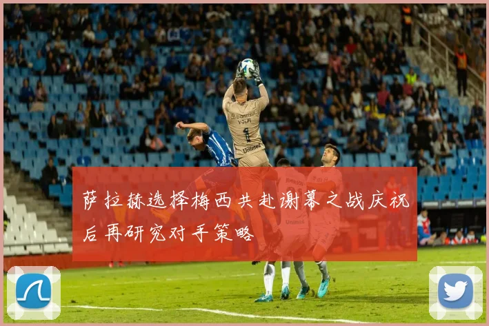 萨拉赫选择梅西共赴谢幕之战庆祝后再研究对手策略