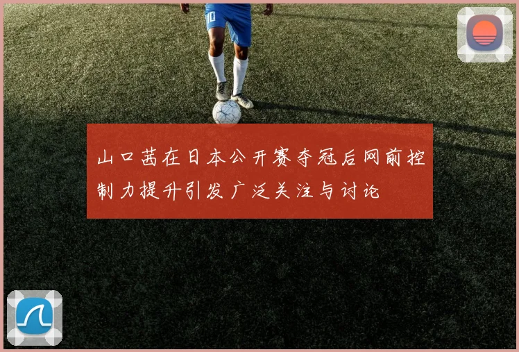 山口茜在日本公开赛夺冠后网前控制力提升引发广泛关注与讨论