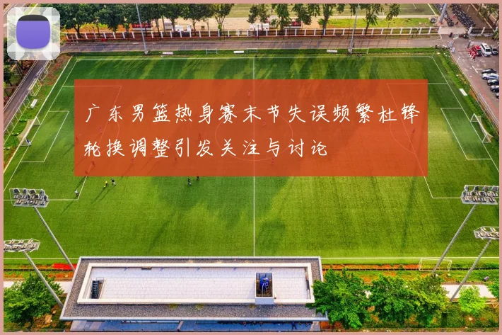 广东男篮热身赛末节失误频繁杜锋轮换调整引发关注与讨论